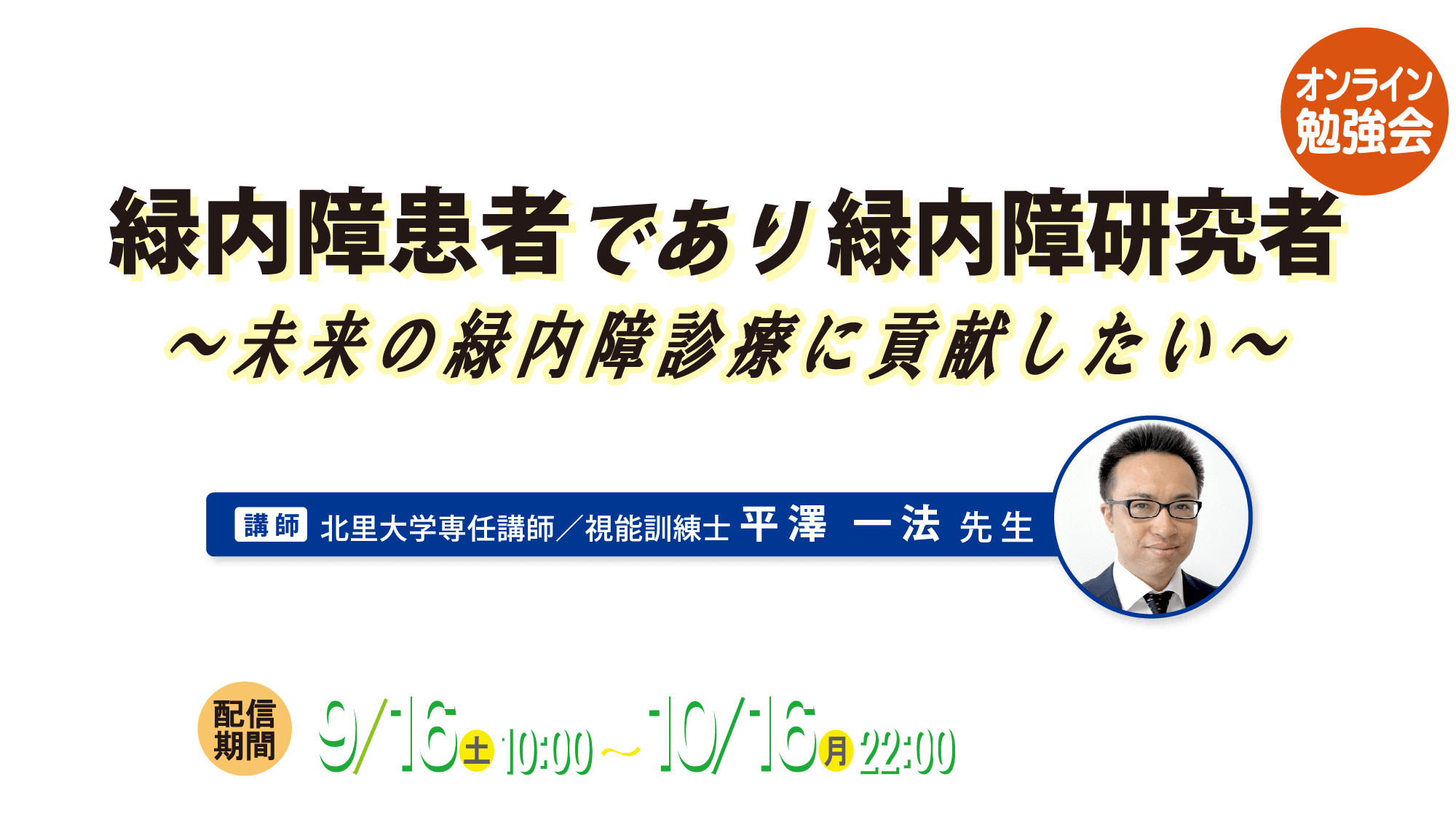 オンライン勉強会 緑内障患者であり緑内障研究者～未来の緑内障診療に貢献したい～ 講師 北里大学専任講師／視能訓練士 平澤 一法 先生 配信期間 9月16日（土）10:00～10月16日（月）22:00