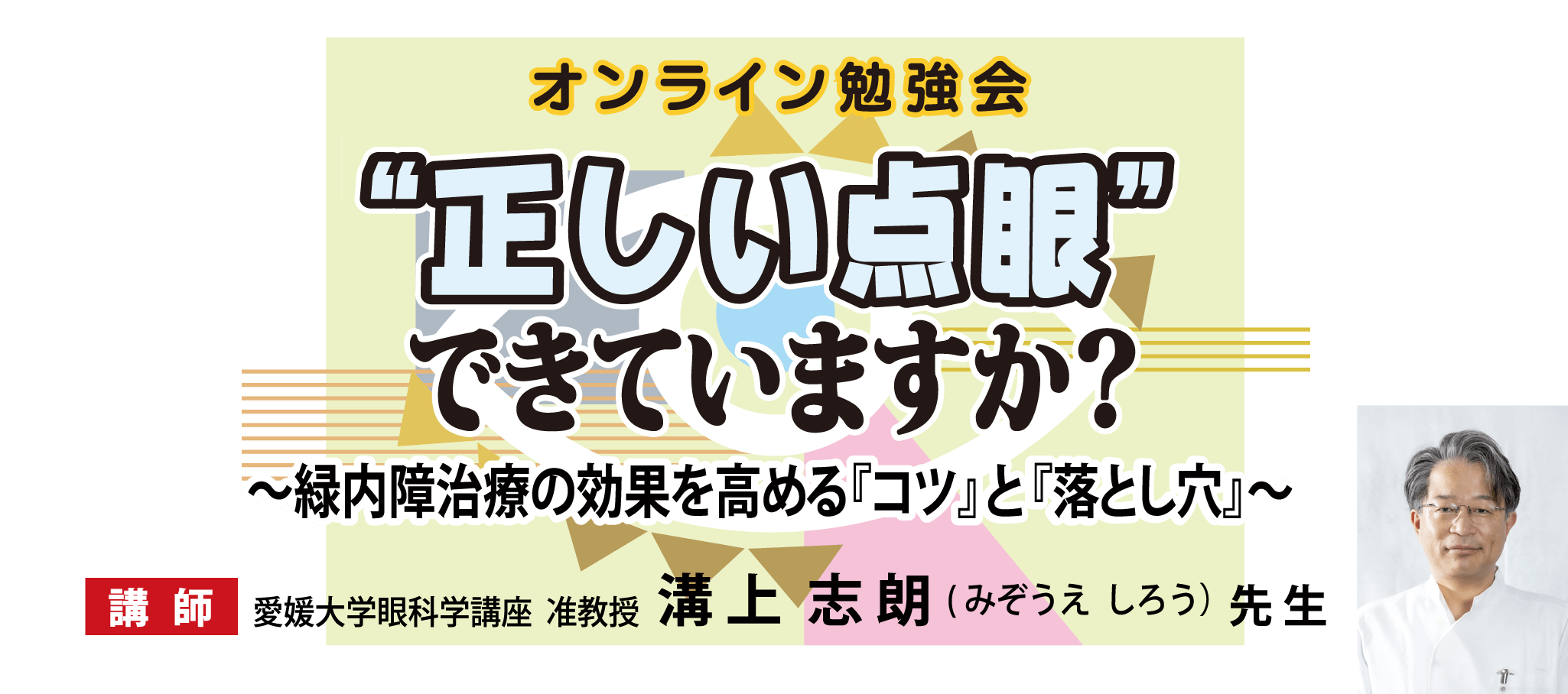 オンライン勉強会 ’正しい点眼’できていますか？緑内障治療効果を高める『コツ』と『落とし穴』 講師 愛媛大学眼科学講座 准教授 溝上志朗（みぞうえ しろう）先生 【配信期間】2025年9月20日(土)10:00～11月24日(月祝)22:00